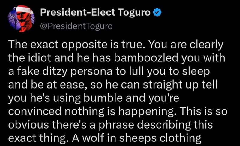 President-Elect Toguro @PresidentToguro The exact opposite is true. You are clearly the idiot and he has bamboozled you with a fake ditzy persona to lull you to sleep and be at ease, so he can straight up tell you he's using bumble and you're convinced nothing is happening. This is so obvious there's a phrase describing this exact thing. A wolf in sheeps clothing