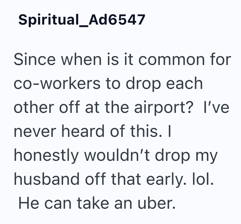 Spiritual_Ad6547 Since when is it common for co-workers to drop each other off at the airport? I've never heard of this. I honestly wouldn't drop my husband off that early. lol. He can take an uber.