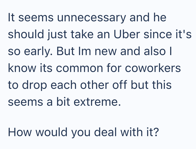 It seems unnecessary and he should just take an Uber since it's so early. But Im new and also I know its common for coworkers to drop each other off but this seems a bit extreme. How would you deal with it?