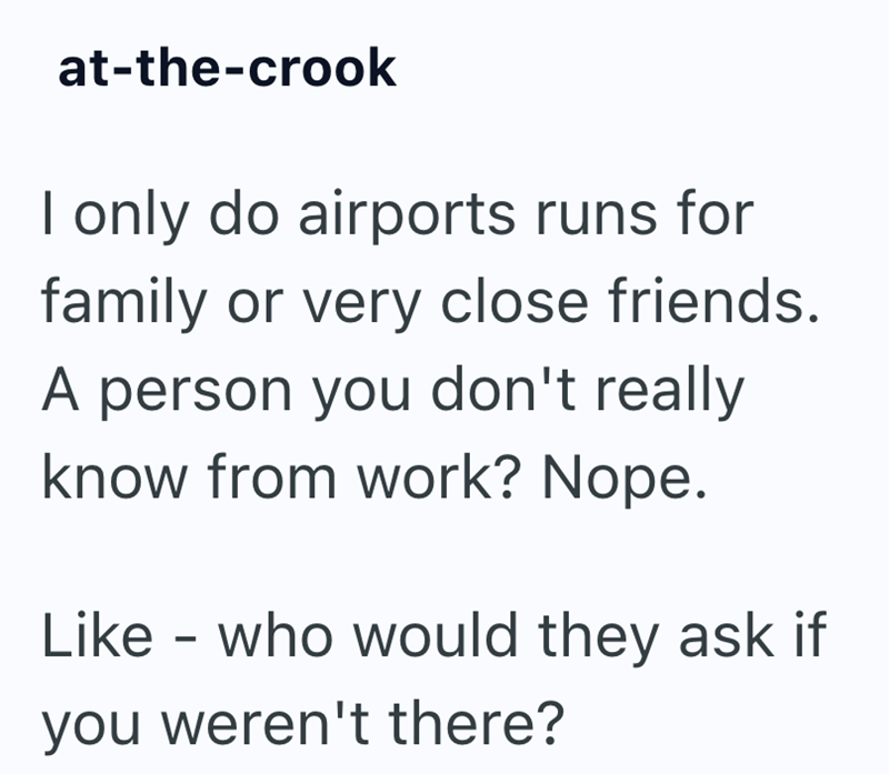 at-the-crook I only do airports runs for family or very close friends. A person you don't really know from work? Nope. Like - who would they ask if you weren't there?