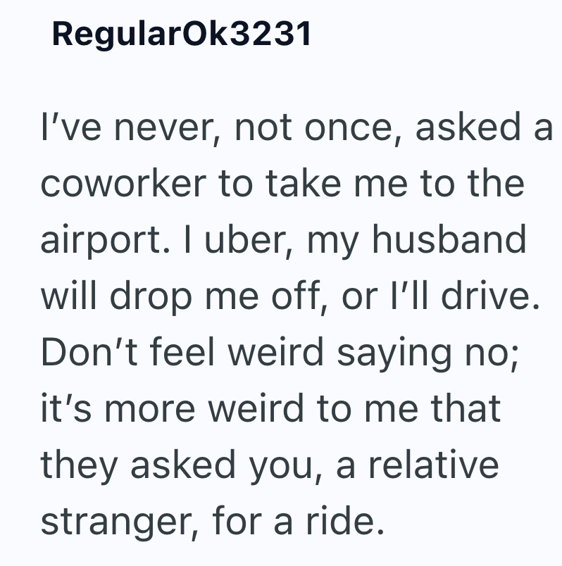 RegularOk3231 I've never, not once, asked a coworker to take me to the airport. I uber, my husband will drop me off, or I'll drive. Don't feel weird saying no; it's more weird to me that they asked you, a relative stranger, for a ride.
