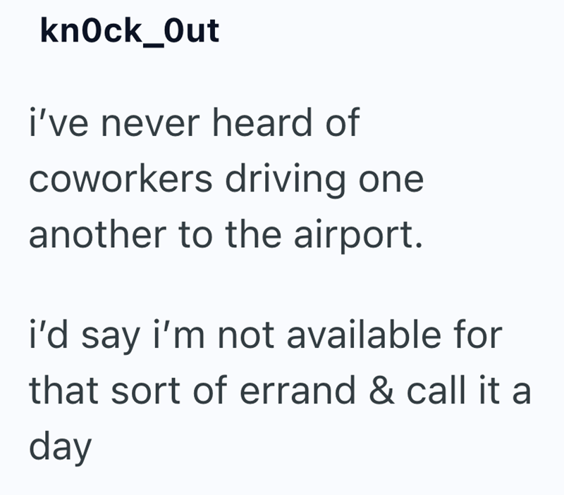 knock_Out i've never heard of coworkers driving one another to the airport. i'd say i'm not available for that sort of errand & call it a day