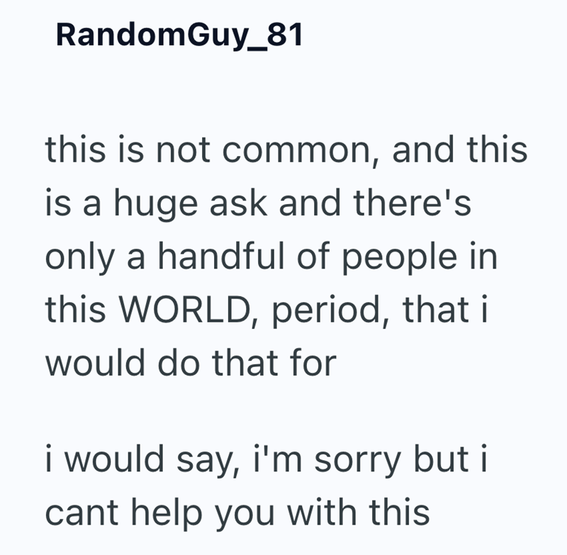 Random Guy_81 this is not common, and this is a huge ask and there's only a handful of people in this WORLD, period, that i would do that for i would say, i'm sorry but i cant help you with this