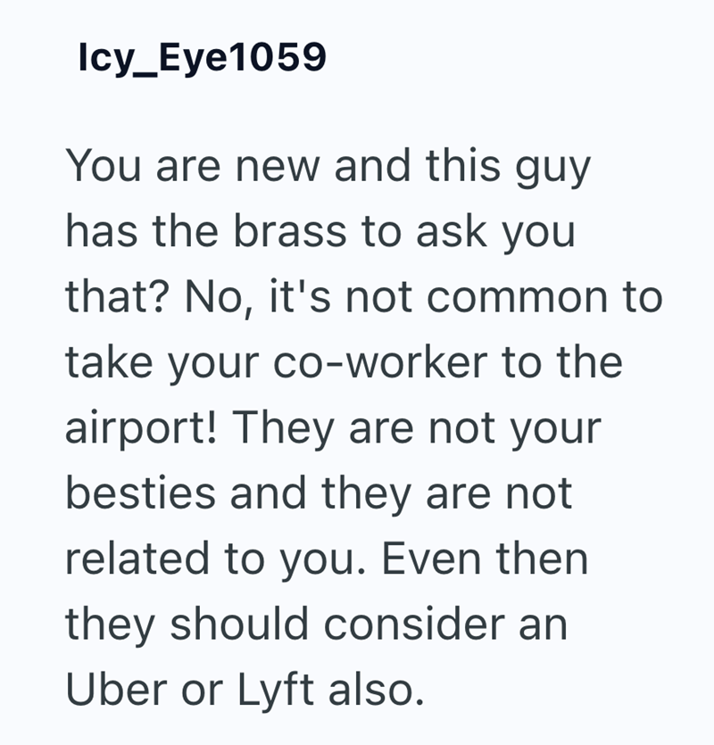 Icy_Eye1059 You are new and this guy has the brass to ask you that? No, it's not common to take your co-worker to the airport! They are not your besties and they are not related to you. Even then they should consider an Uber or Lyft also.