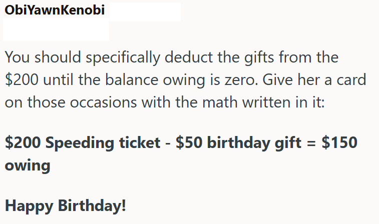 ObiYawnKenobi You should specifically deduct the gifts from the $200 until the balance owing is zero. Give her a card on those occasions with the math written in it: $200 Speeding ticket - $50 birthday gift = $150 owing Happy Birthday!