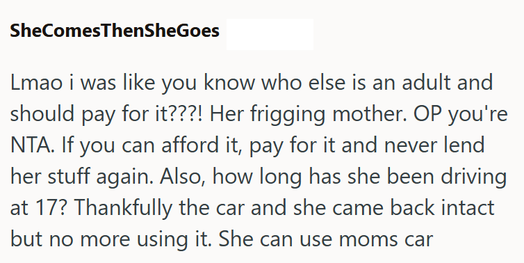 SheComes ThenSheGoes Lmao i was like you know who else is an adult and should pay for it???! Her frigging mother. OP you're NTA. If you can afford it, pay for it and never lend her stuff again. Also, how long has she been driving at 17? Thankfully the car and she came back intact but no more using it. She can use moms car