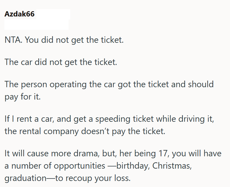 Azdak66 NTA. You did not get the ticket. The car did not get the ticket. The person operating the car got the ticket and should pay for it. If I rent a car, and get a speeding ticket while driving it, the rental company doesn't pay the ticket. It will cause more drama, but, her being 17, you will have a number of opportunities—birthday, Christmas, graduation to recoup your loss.
