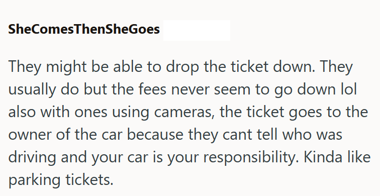 SheComesThenSheGoes They might be able to drop the ticket down. They usually do but the fees never seem to go down lol also with ones using cameras, the ticket goes to the owner of the car because they cant tell who was driving and your car is your responsibility. Kinda like parking tickets.