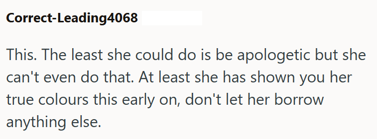 Correct-Leading4068 This. The least she could do is be apologetic but she can't even do that. At least she has shown you her true colours this early on, don't let her borrow anything else.