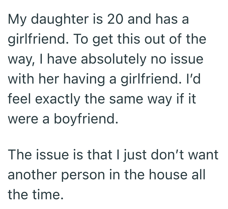 My daughter is 20 and has a girlfriend. To get this out of the way, I have absolutely no issue with her having a girlfriend. I'd feel exactly the same way if it were a boyfriend. The issue is that I just don't want another person in the house all the time.