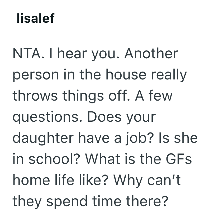 lisalef NTA. I hear you. Another person in the house really throws things off. A few questions. Does your daughter have a job? Is she in school? What is the GFs home life like? Why can't they spend time there?