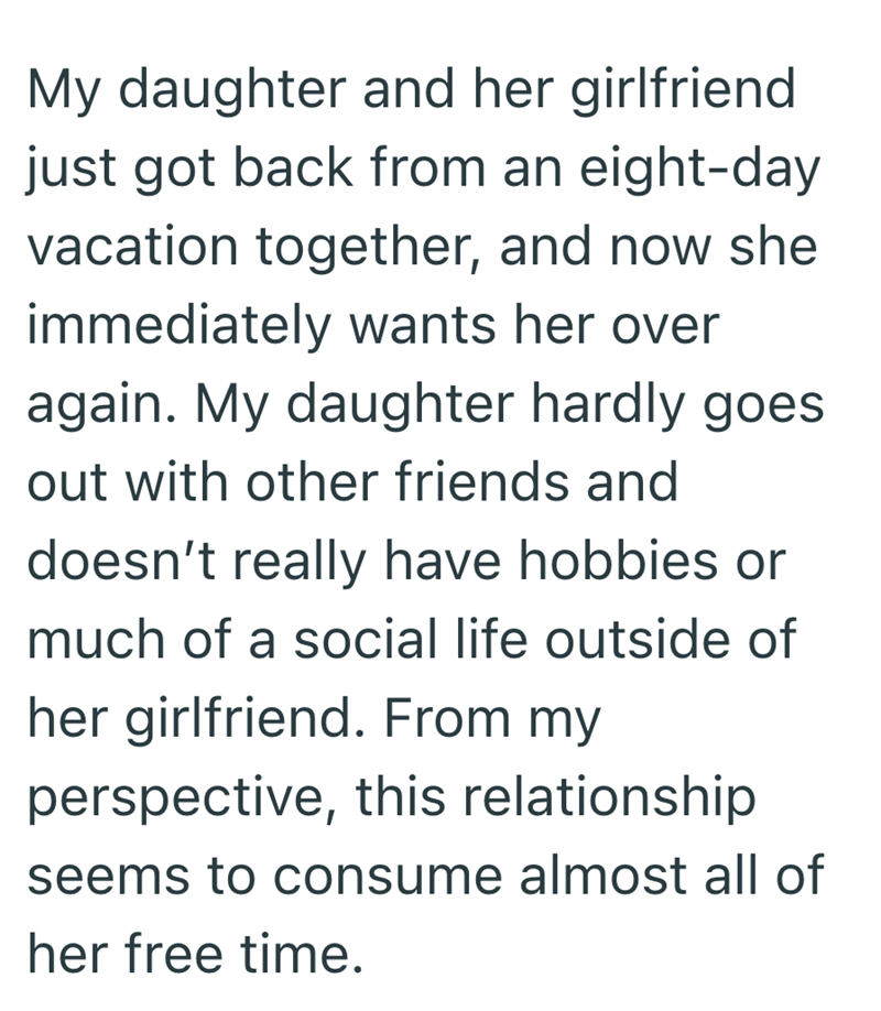 My daughter and her girlfriend just got back from an eight-day vacation together, and now she immediately wants her over again. My daughter hardly goes out with other friends and doesn't really have hobbies or much of a social life outside of her girlfriend. From my perspective, this relationship seems to consume almost all of her free time.