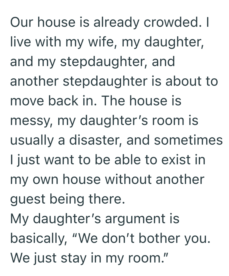 Our house is already crowded. I live with my wife, my daughter, and my stepdaughter, and another stepdaughter is about to move back in. The house is messy, my daughter's room is usually a disaster, and sometimes I just want to be able to exist in my own house without another guest being there. My daughter's argument is basically, "We don't bother you. We just stay in my room."