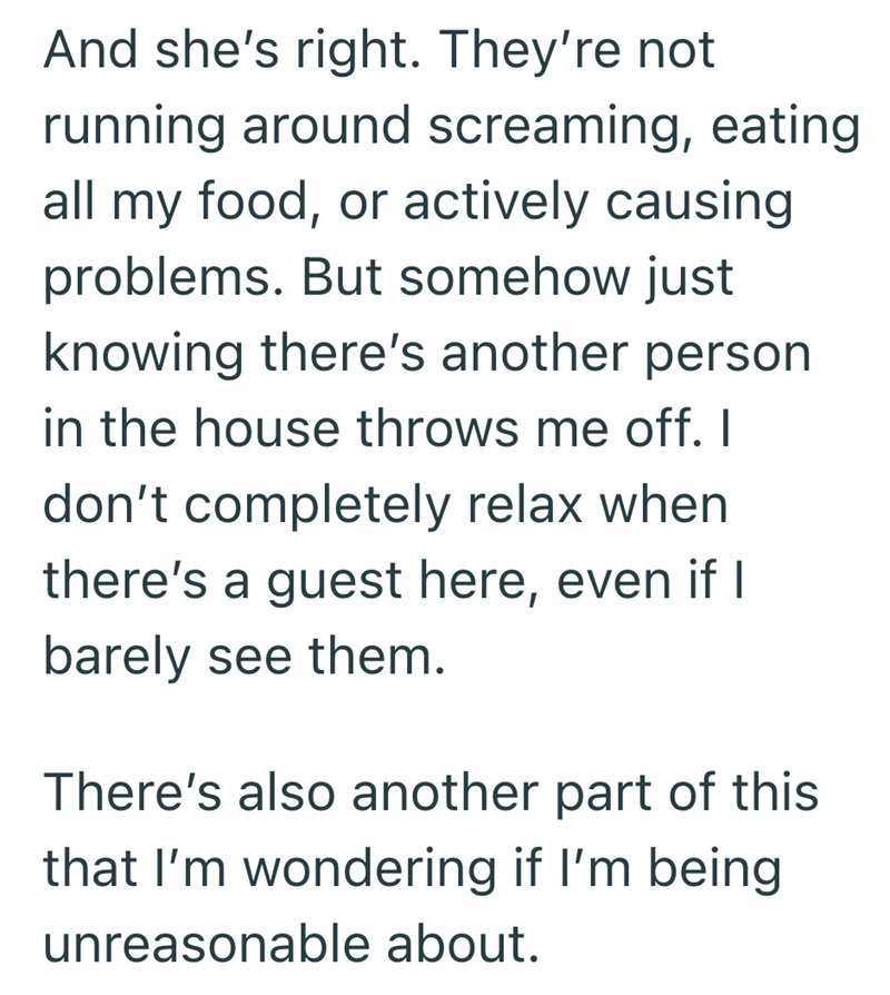 And she's right. They're not running around screaming, eating all my food, or actively causing problems. But somehow just knowing there's another person in the house throws me off. I don't completely relax when there's a guest here, even if I barely see them. There's also another part of this that I'm wondering if I'm being unreasonable about.