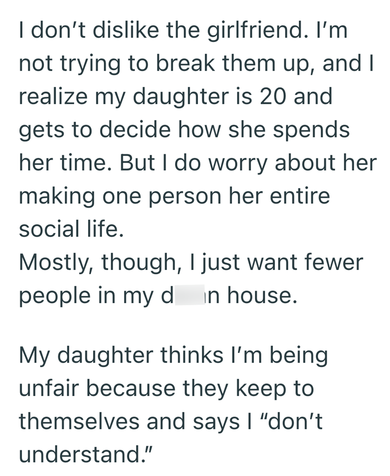 I don't dislike the girlfriend. I'm not trying to break them up, and I realize my daughter is 20 and gets to decide how she spends her time. But I do worry about her making one person her entire social life. Mostly, though, I just want fewer people in my d in house. My daughter thinks I'm being unfair because they keep to themselves and says I "don't understand."