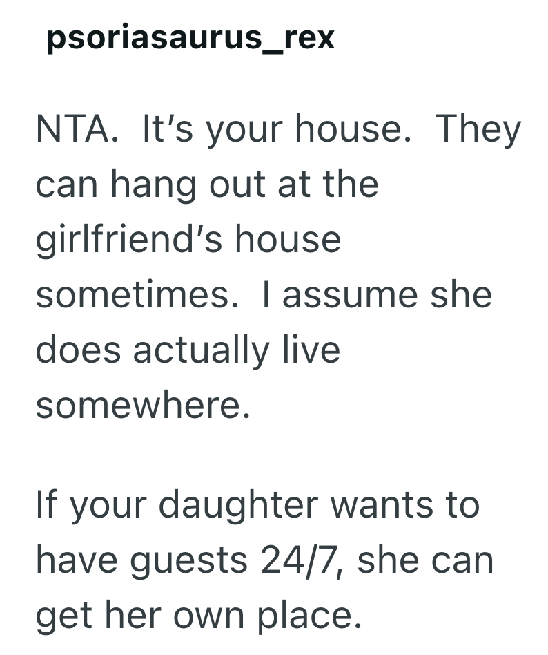 psoriasaurus_rex NTA. It's your house. They can hang out at the girlfriend's house sometimes. I assume she does actually live somewhere. If your daughter wants to have guests 24/7, she can get her own place.