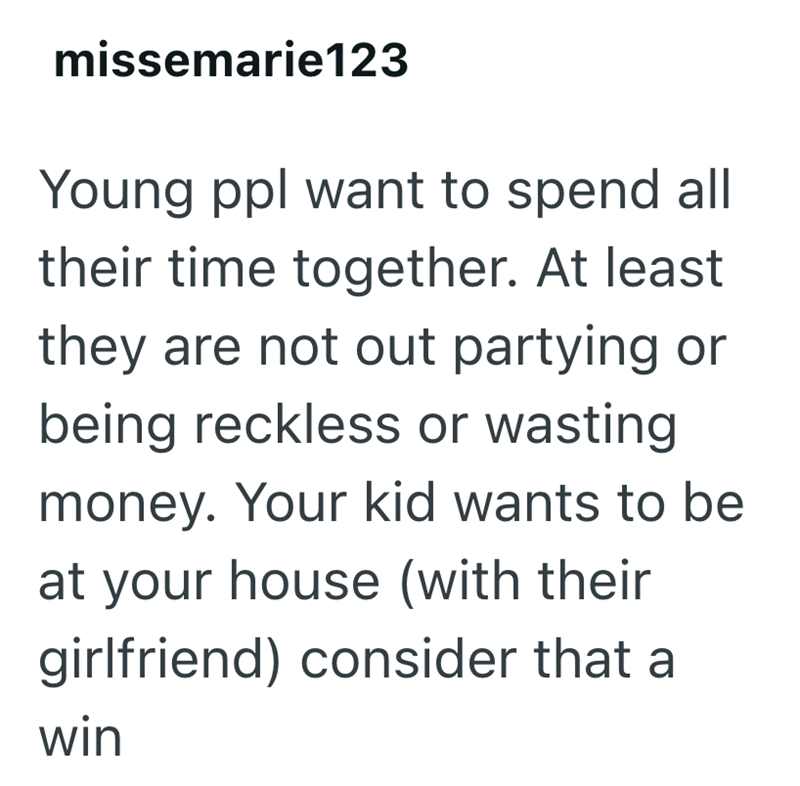 missemarie123 Young ppl want to spend all their time together. At least they are not out partying or being reckless or wasting money. Your kid wants to be at your house (with their girlfriend) consider that a win