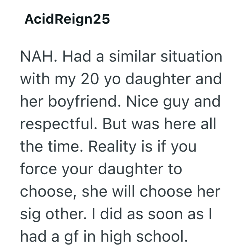 AcidReign25 NAH. Had a similar situation with my 20 yo daughter and her boyfriend. Nice guy and respectful. But was here all the time. Reality is if you force your daughter to choose, she will choose her sig other. I did as soon as I had a gf in high school.
