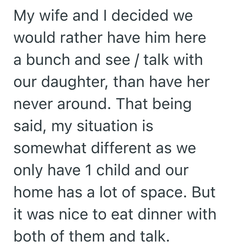 My wife and I decided we would rather have him here a bunch and see / talk with our daughter, than have her never around. That being said, my situation is somewhat different as we only have 1 child and our home has a lot of space. But it was nice to eat dinner with both of them and talk.