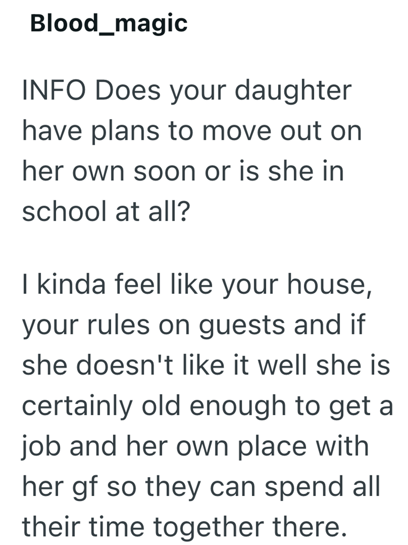Blood_magic INFO Does your daughter have plans to move out on her own soon or is she in school at all? I kinda feel like your house, your rules on guests and if she doesn't like it well she is certainly old enough to get a job and her own place with her gf so they can spend all their time together there.