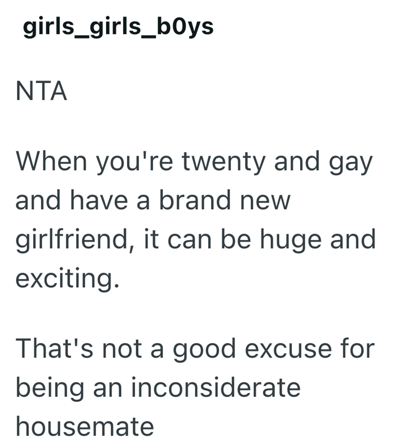 girls_girls_boys NTA When you're twenty and gay and have a brand new girlfriend, it can be huge and exciting. That's not a good excuse for being an inconsiderate housemate
