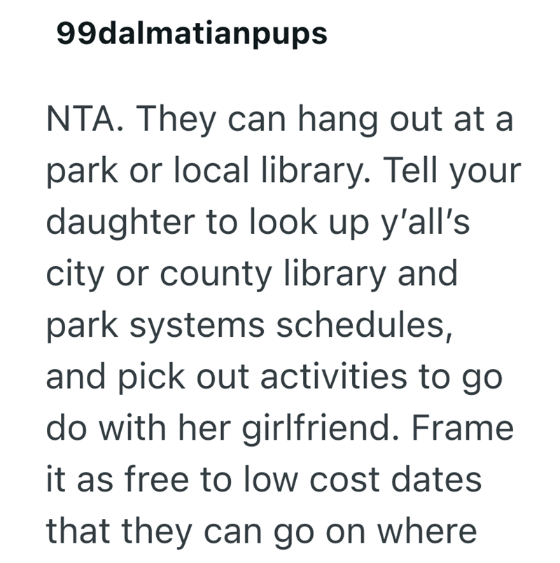 99dalmatianpups NTA. They can hang out at a park or local library. Tell your daughter to look up y'all's city or county library and park systems schedules, and pick out activities to go. do with her girlfriend. Frame it as free to low cost dates that they can go on where