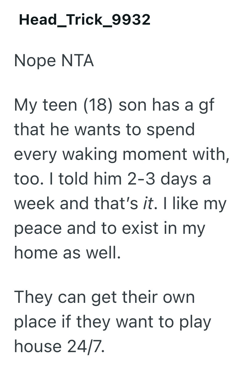 Head_Trick_9932 Nope NTA My teen (18) son has a gf that he wants to spend every waking moment with, too. I told him 2-3 days a week and that's it. I like my peace and to exist in my home as well. They can get their own place if they want to play house 24/7.