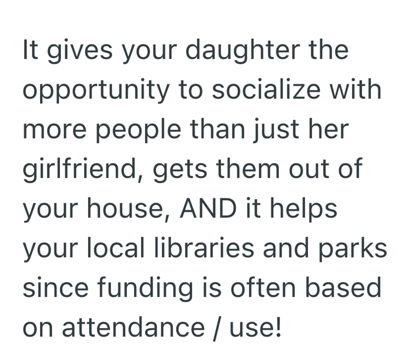 It gives your daughter the opportunity to socialize with more people than just her girlfriend, gets them out of your house, AND it helps your local libraries and parks since funding is often based on attendance / use!
