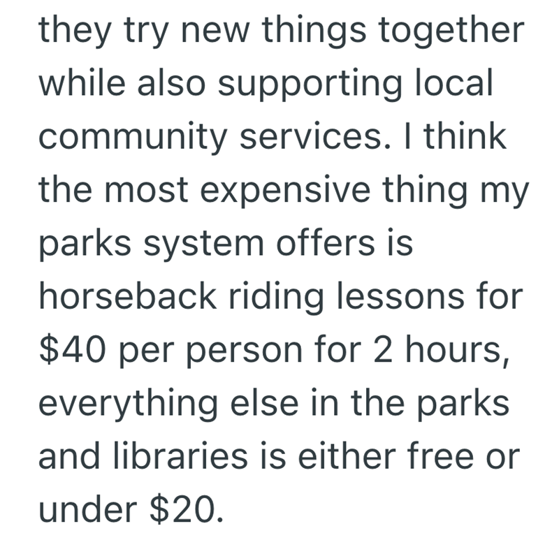 they try new things together while also supporting local community services. I think the most expensive thing my parks system offers is horseback riding lessons for $40 per person for 2 hours, everything else in the parks. and libraries is either free or under $20.