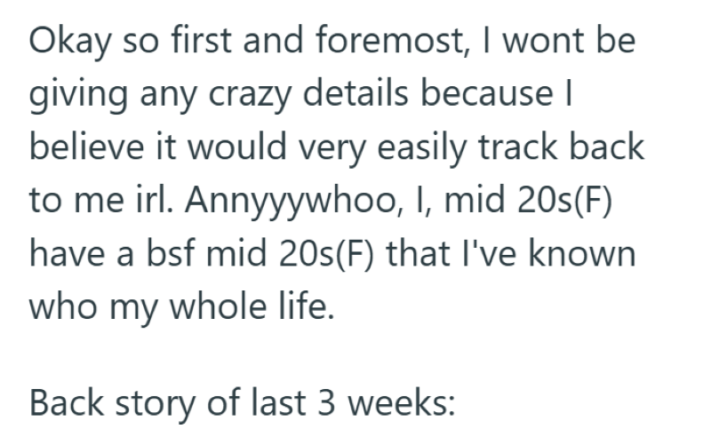 Okay so first and foremost, I wont be giving any crazy details because I believe it would very easily track back to me irl. Annyyywhoo, I, mid 20s(F) have a bsf mid 20s (F) that I've known who my whole life. Back story of last 3 weeks:
