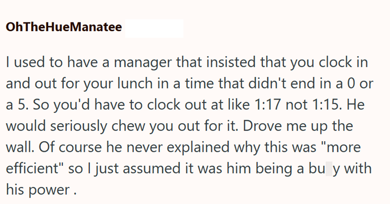 OhTheHueManatee I used to have a manager that insisted that you clock in and out for your lunch in a time that didn't end in a 0 or a 5. So you'd have to clock out at like 1:17 not 1:15. He would seriously chew you out for it. Drove me up the wall. Of course he never explained why this was "more efficient" so I just assumed it was him being a bu y with his power.