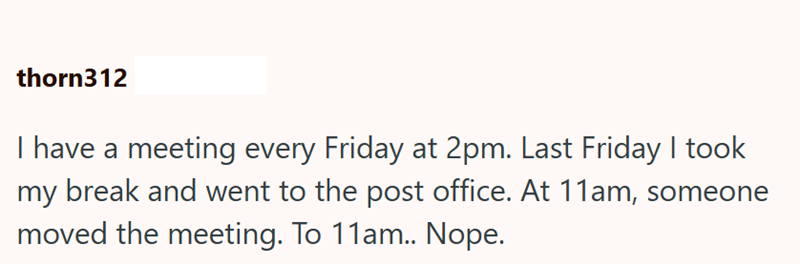 thorn312 I have a meeting every Friday at 2pm. Last Friday I took my break and went to the post office. At 11am, someone moved the meeting. To 11am.. Nope.