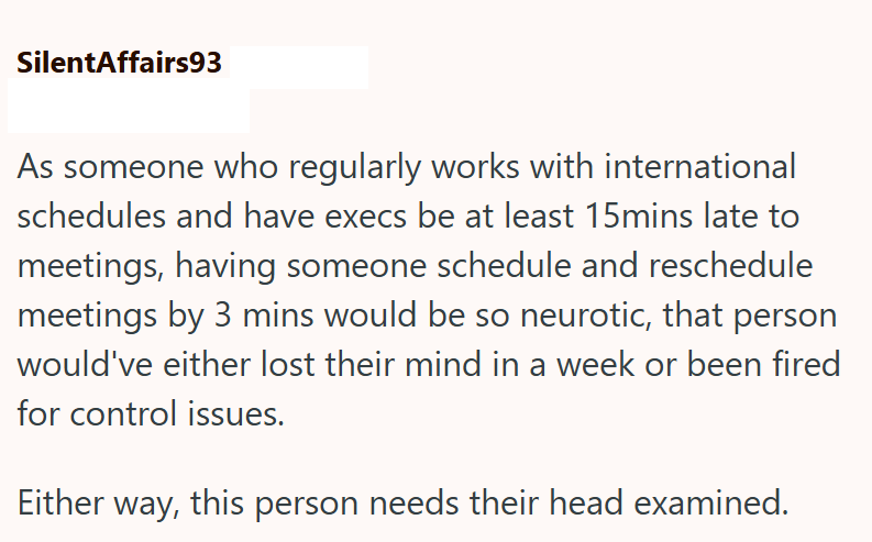 SilentAffairs93 As someone who regularly works with international schedules and have execs be at least 15mins late to meetings, having someone schedule and reschedule meetings by 3 mins would be so neurotic, that person would've either lost their mind in a week or been fired for control issues. Either way, this person needs their head examined.