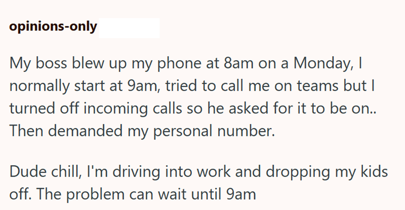 opinions-only My boss blew up my phone at 8am on a Monday, I normally start at 9am, tried to call me on teams but I turned off incoming calls so he asked for it to be on.. Then demanded my personal number. Dude chill, I'm driving into work and dropping my kids off. The problem can wait until 9am