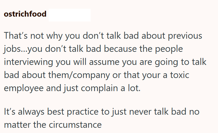 ostrichfood That's not why you don't talk bad about previous jobs...you don't talk bad because the people interviewing you will assume you are going to talk bad about them/company or that your a toxic employee and just complain a lot. It's always best practice to just never talk bad no matter the circumstance