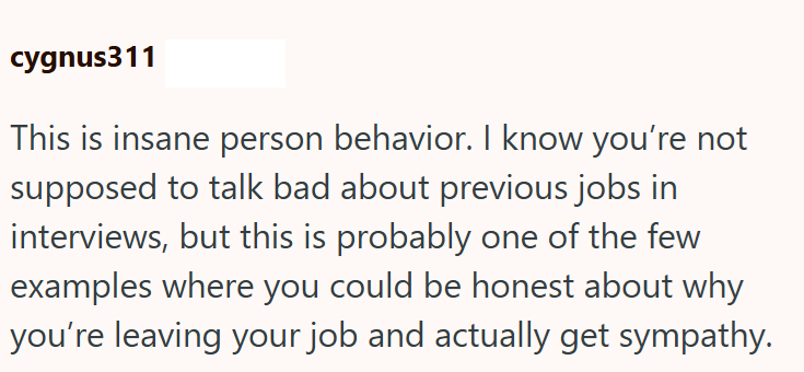 cygnus311 This is insane person behavior. I know you're not supposed to talk bad about previous jobs in interviews, but this is probably one of the few examples where you could be honest about why you're leaving your job and actually get sympathy.