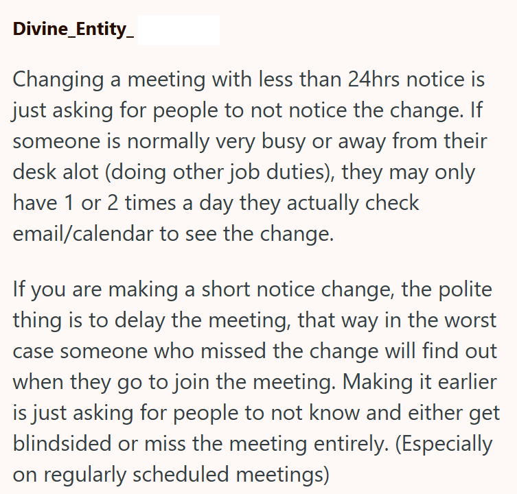Divine_Entity_ Changing a meeting with less than 24hrs notice is just asking for people to not notice the change. If someone is normally very busy or away from their desk alot (doing other job duties), they may only have 1 or 2 times a day they actually check email/calendar to see the change. If you are making a short notice change, the polite thing is to delay the meeting, that way in the worst case someone who missed the change will find out when they go to join the meeting. Making it earlier