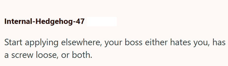 Internal-Hedgehog-47 Start applying elsewhere, your boss either hates you, has a screw loose, or both.