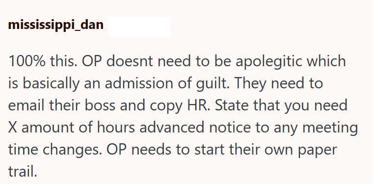 mississippi_dan 100% this. OP doesnt need to be apolegitic which is basically an admission of guilt. They need to email their boss and copy HR. State that you need X amount of hours advanced notice to any meeting time changes. OP needs to start their own paper trail.