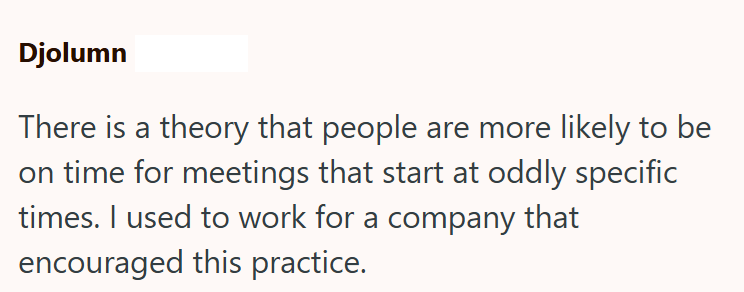 Djolumn There is a theory that people are more likely to be on time for meetings that start at oddly specific times. I used to work for a company that encouraged this practice.