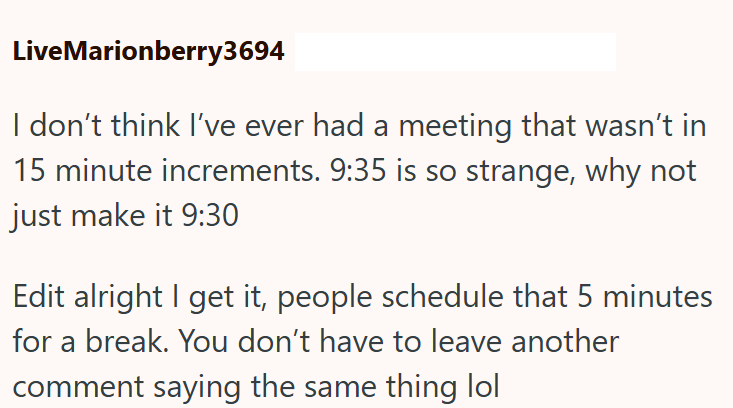 LiveMarionberry3694 I don't think I've ever had a meeting that wasn't in 15 minute increments. 9:35 is so strange, why not just make it 9:30 Edit alright I get it, people schedule that 5 minutes for a break. You don't have to leave another comment saying the same thing lol