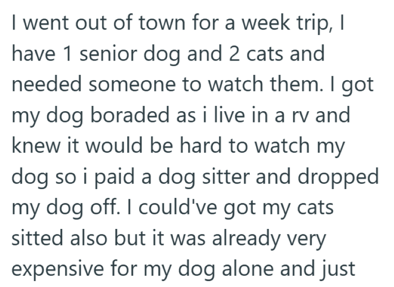 I went out of town for a week trip, I have 1 senior dog and 2 cats and needed someone to watch them. I got my dog boraded as i live in a rv and knew it would be hard to watch my dog so i paid a dog sitter and dropped my dog off. I could've got my cats sitted also but it was already very expensive for my dog alone and just
