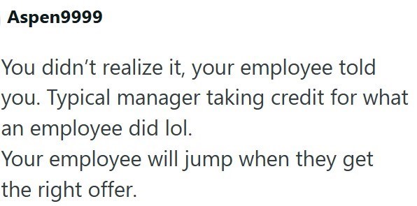 Aspen9999 You didn't realize it, your employee told you. Typical manager taking credit for what an employee did lol. Your employee will jump when they get the right offer.