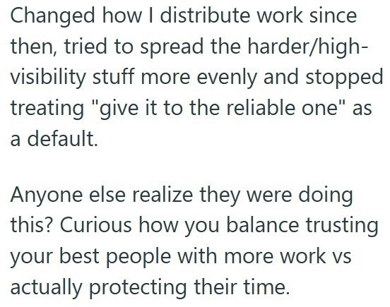Changed how I distribute work since then, tried to spread the harder/high- visibility stuff more evenly and stopped treating "give it to the reliable one" as a default. Anyone else realize they were doing this? Curious how you balance trusting your best people with more work vs actually protecting their time.