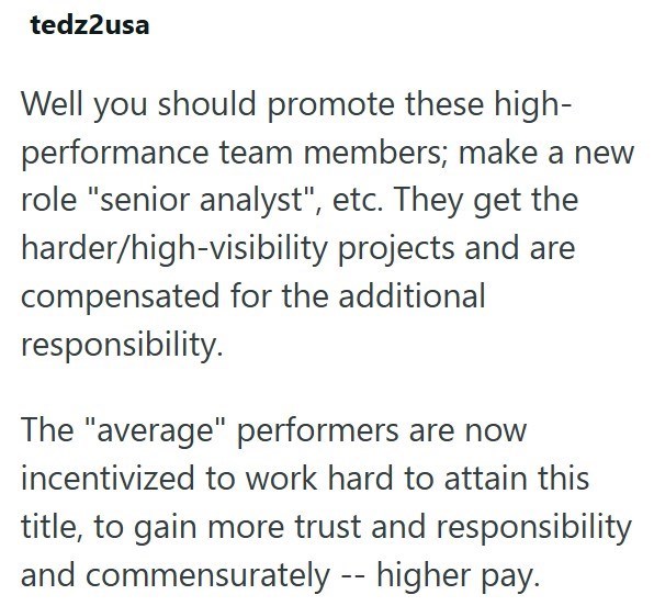 tedz2usa Well you should promote these high- performance team members; make a new role "senior analyst", etc. They get the harder/high-visibility projects and are compensated for the additional responsibility. The "average" performers are now incentivized to work hard to attain this title, to gain more trust and responsibility and commensurately -- higher pay.