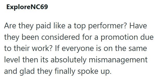 Explore NC69 Are they paid like a top performer? Have they been considered for a promotion due to their work? If everyone is on the same level then its absolutely mismanagement and glad they finally spoke up.