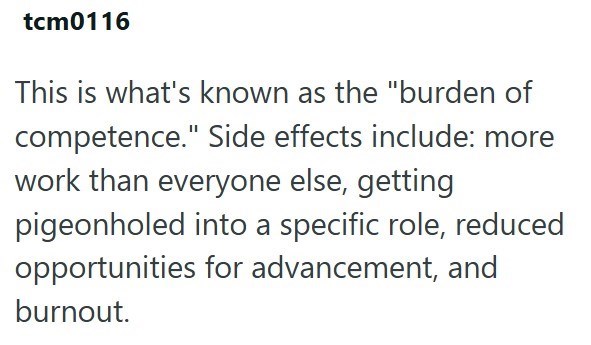tcm0116 This is what's known as the "burden of competence." Side effects include: more work than everyone else, getting pigeonholed into a specific role, reduced opportunities for advancement, and burnout.