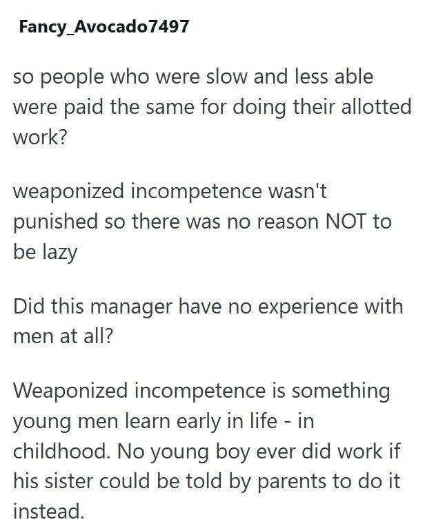 Fancy_Avocado 7497 so people who were slow and less able were paid the same for doing their allotted work? weaponized incompetence wasn't punished so there was no reason NOT to be lazy Did this manager have no experience with men at all? Weaponized incompetence is something young men learn early in life - in childhood. No young boy ever did work if his sister could be told by parents to do it instead.
