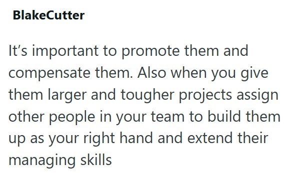 BlakeCutter It's important to promote them and compensate them. Also when you give them larger and tougher projects assign other people in your team to build them up as your right hand and extend their managing skills