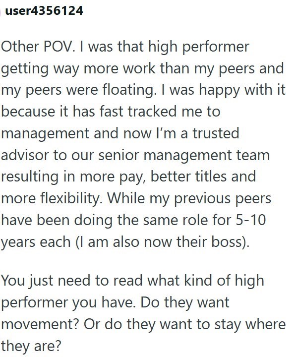user4356124 Other POV. I was that high performer getting way more work than my peers and my peers were floating. I was happy with it because it has fast tracked me to management and now I'm a trusted advisor to our senior management team resulting in more pay, better titles and more flexibility. While my previous peers have been doing the same role for 5-10 years each (I am also now their boss). You just need to read what kind of high performer you have. Do they want movement? Or do they want to